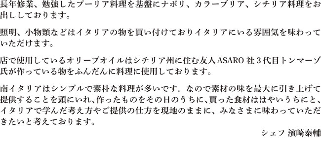 長年修業、勉強したプーリア料理を基盤にナポリ、カラーブリア、シチリア料理をお出ししております。照明、小物類などはイタリアの物を買い付けておりイタリアにいる雰囲気を味わっていただけます。店で使用しているオリーブオイルはシチリア州に住む友人ASARO社３代目トンマーゾ氏が作っている物をふんだんに料理に使用しております。南イタリアはシンプルで素朴な料理が多いです。なので素材の味を最大に引き上げて提供することを頭にいれ、作ったものをその日のうちに、買った食材ははやいうちにと、イタリアで学んだ考え方やご提供の仕方を現地のままに、みなさまに味わっていただきたいと考えております。